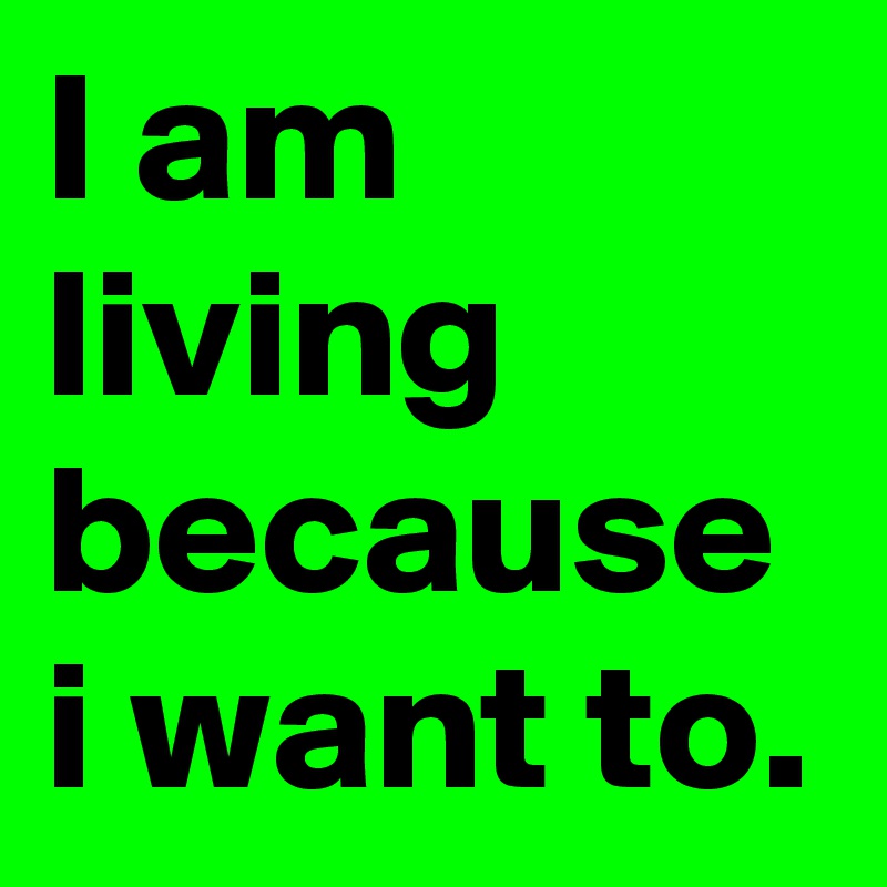 I am living because i want to.