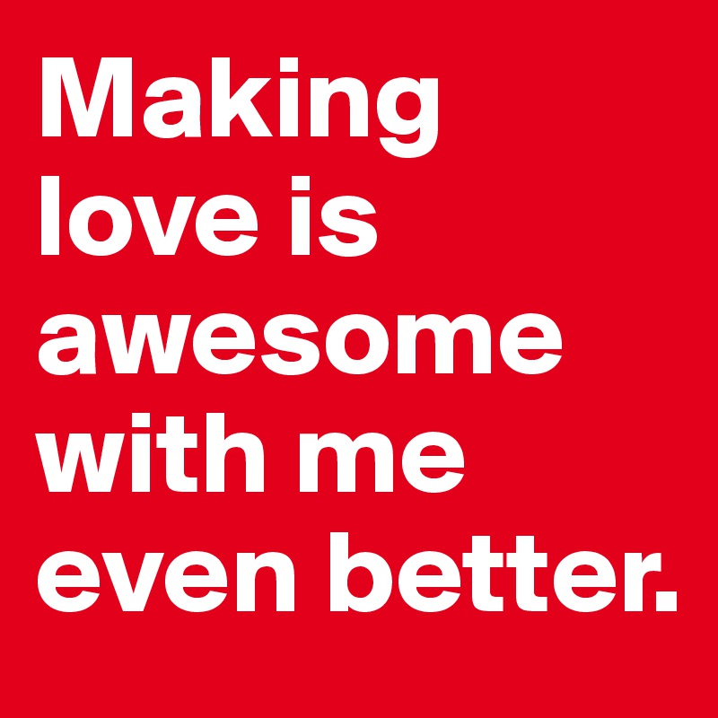 Making love is awesome with me even better. 