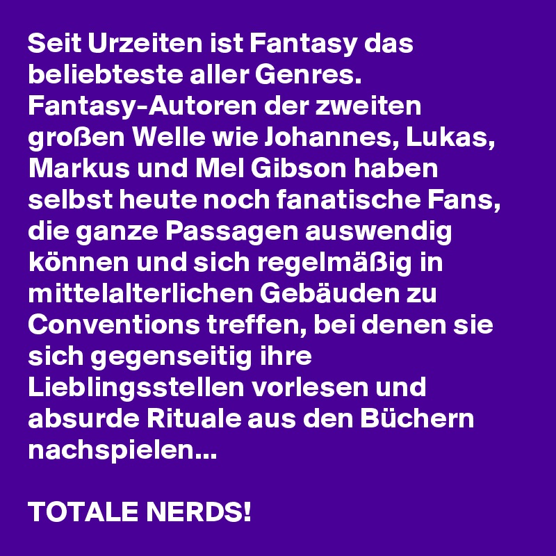 Seit Urzeiten ist Fantasy das beliebteste aller Genres. Fantasy-Autoren der zweiten großen Welle wie Johannes, Lukas, Markus und Mel Gibson haben selbst heute noch fanatische Fans, die ganze Passagen auswendig können und sich regelmäßig in mittelalterlichen Gebäuden zu Conventions treffen, bei denen sie sich gegenseitig ihre Lieblingsstellen vorlesen und absurde Rituale aus den Büchern nachspielen...

TOTALE NERDS!