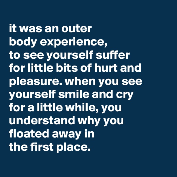 
it was an outer
body experience,
to see yourself suffer
for little bits of hurt and pleasure. when you see yourself smile and cry
for a little while, you understand why you floated away in
the first place.
