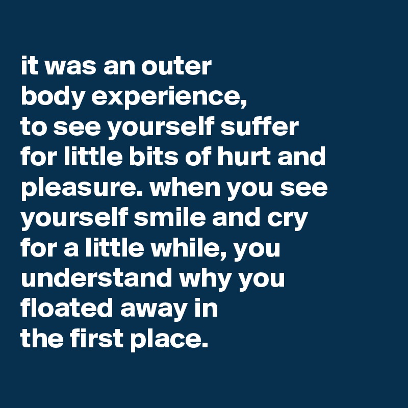 
it was an outer
body experience,
to see yourself suffer
for little bits of hurt and pleasure. when you see yourself smile and cry
for a little while, you understand why you floated away in
the first place.
