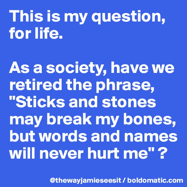 This is my question, for life. 

As a society, have we retired the phrase, "Sticks and stones may break my bones, but words and names will never hurt me" ? 