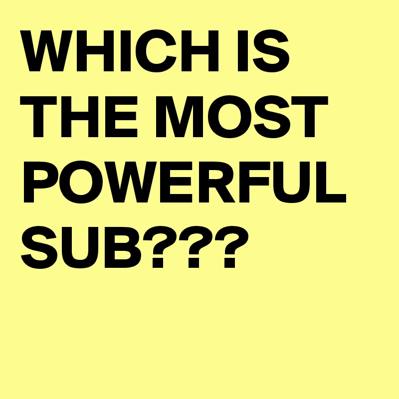 WHICH IS THE MOST POWERFUL SUB???