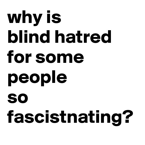 why is 
blind hatred 
for some 
people 
so fascistnating?