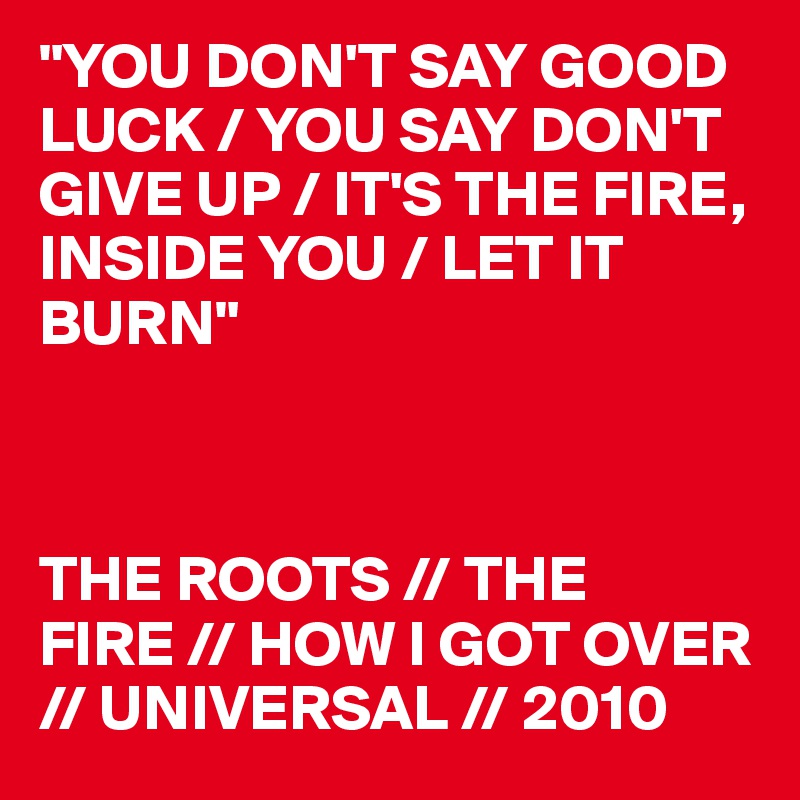 "YOU DON'T SAY GOOD LUCK / YOU SAY DON'T GIVE UP / IT'S THE FIRE, INSIDE YOU / LET IT BURN"



THE ROOTS // THE FIRE // HOW I GOT OVER // UNIVERSAL // 2010