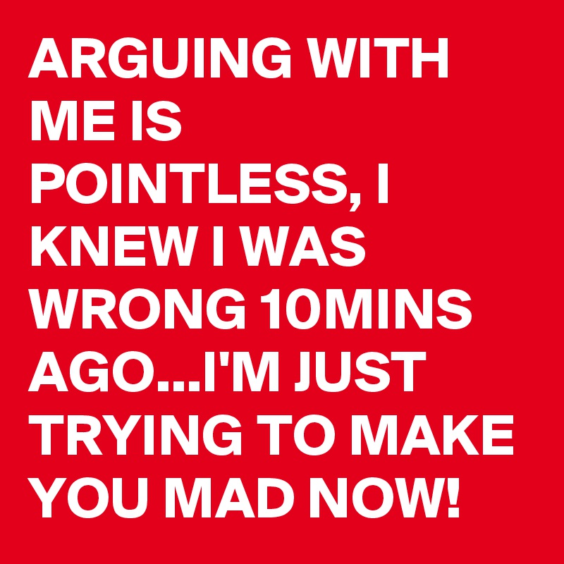 ARGUING WITH ME IS POINTLESS, I KNEW I WAS WRONG 10MINS AGO...I'M JUST TRYING TO MAKE YOU MAD NOW!