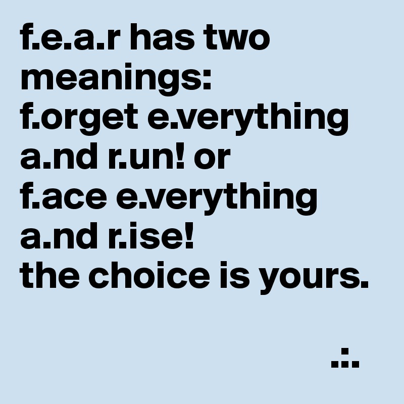 f.e.a.r has two meanings:
f.orget e.verything a.nd r.un! or
f.ace e.verything a.nd r.ise!
the choice is yours.

                                       .:.