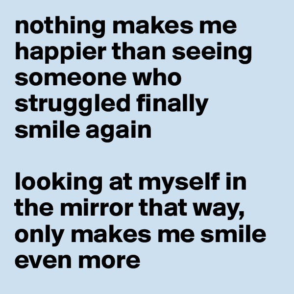 nothing makes me happier than seeing someone who struggled finally smile again

looking at myself in the mirror that way, only makes me smile even more