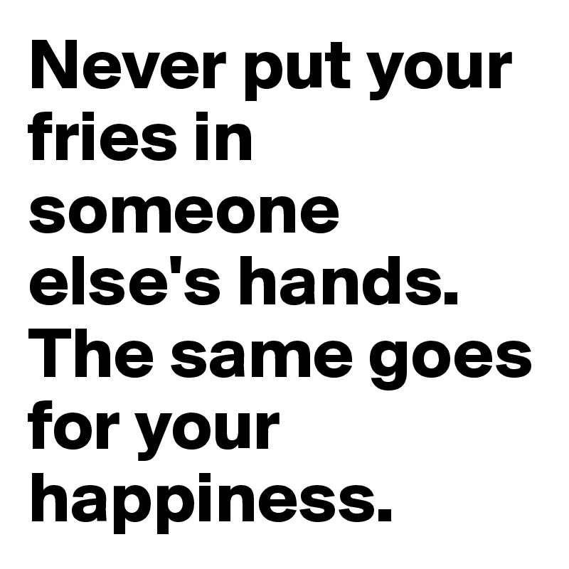 Never put your fries in someone else's hands.
The same goes for your happiness.
