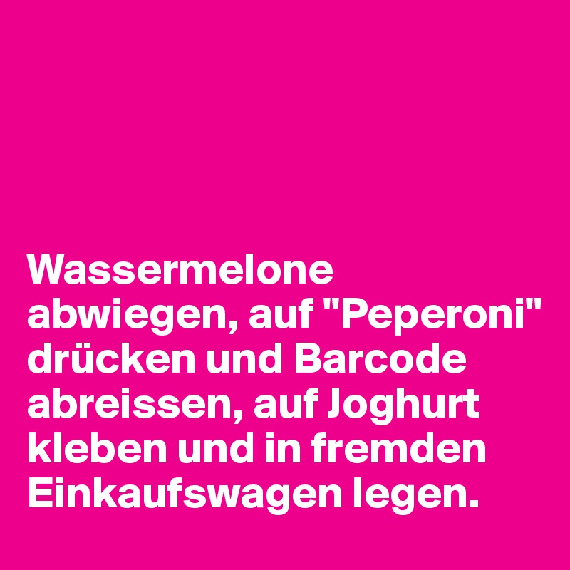 




Wassermelone abwiegen, auf "Peperoni" drücken und Barcode abreissen, auf Joghurt kleben und in fremden Einkaufswagen legen.