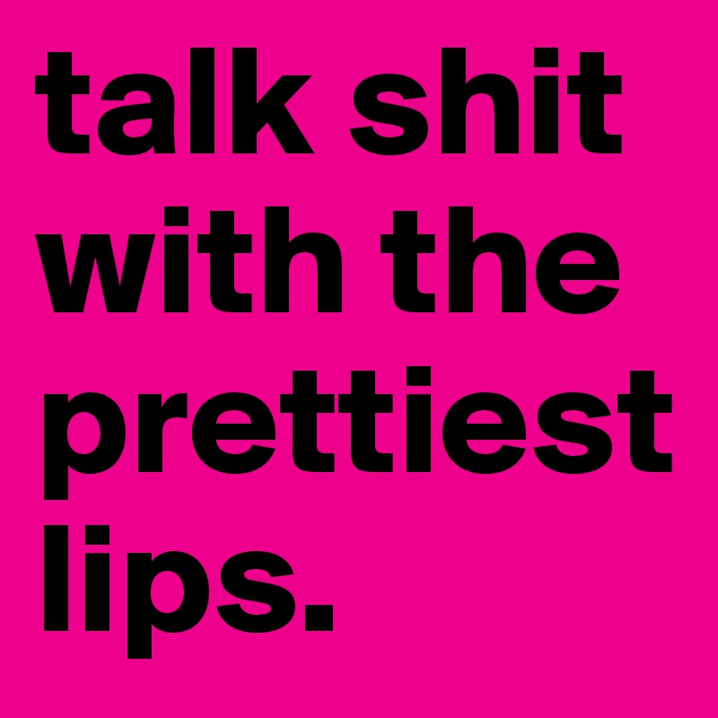 talk shit with the prettiest lips. 
