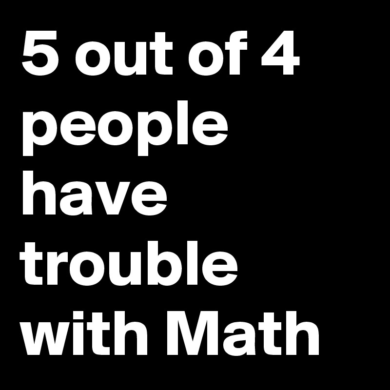 5 out of 4 people have trouble with Math