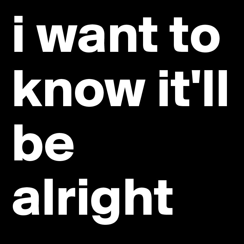 i want to know it'll be alright