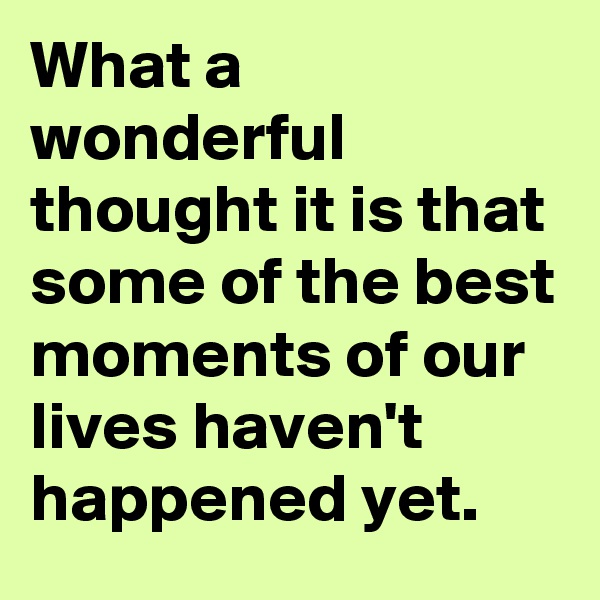 What a wonderful thought it is that some of the best moments of our lives haven't happened yet.