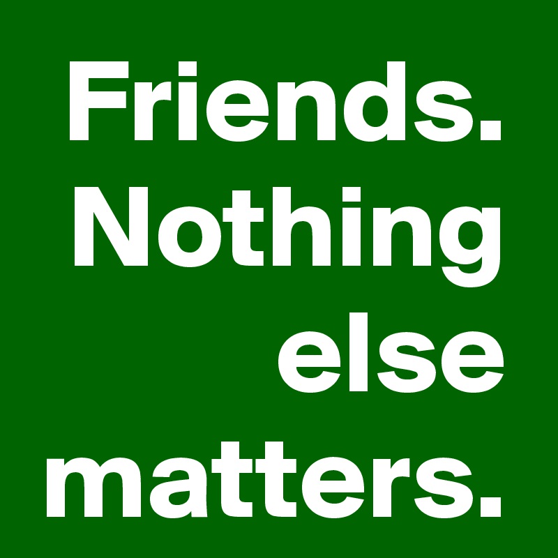 Friends.
Nothing else matters.