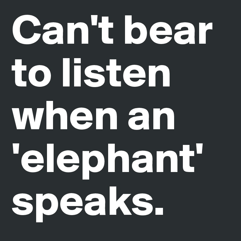 Can't bear to listen when an 'elephant' speaks.