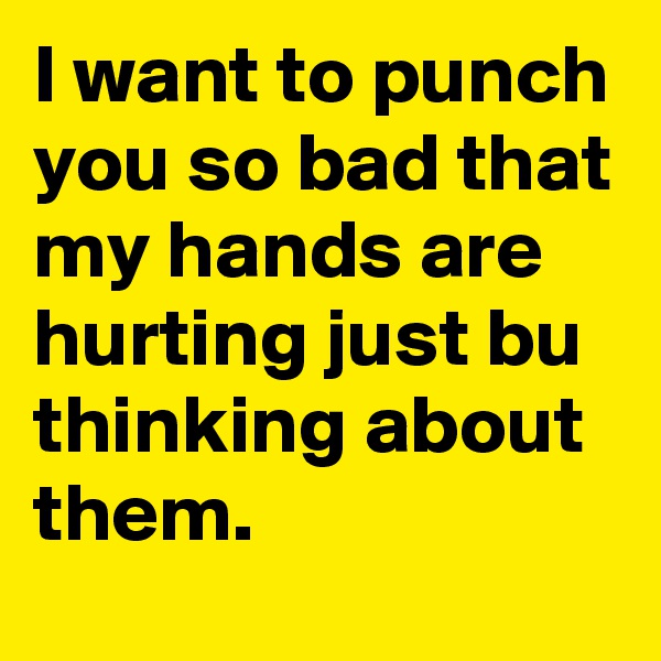 I want to punch you so bad that my hands are hurting just bu thinking about them.