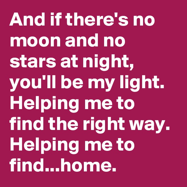 And if there's no moon and no stars at night, you'll be my light. Helping me to find the right way. Helping me to find...home.