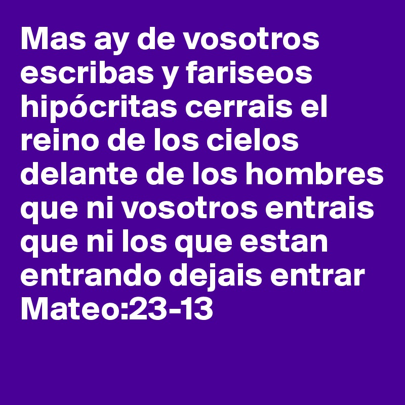 Mas ay de vosotros escribas y fariseos hipócritas cerrais el reino de los cielos delante de los hombres que ni vosotros entrais que ni los que estan entrando dejais entrar 
Mateo:23-13
