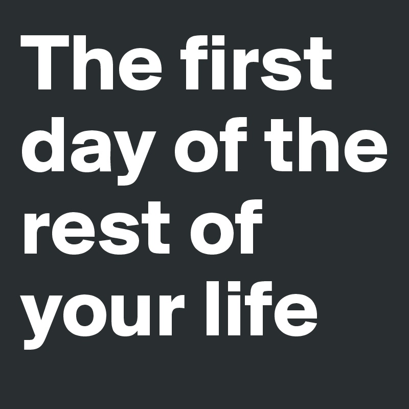 The first day of the rest of your life