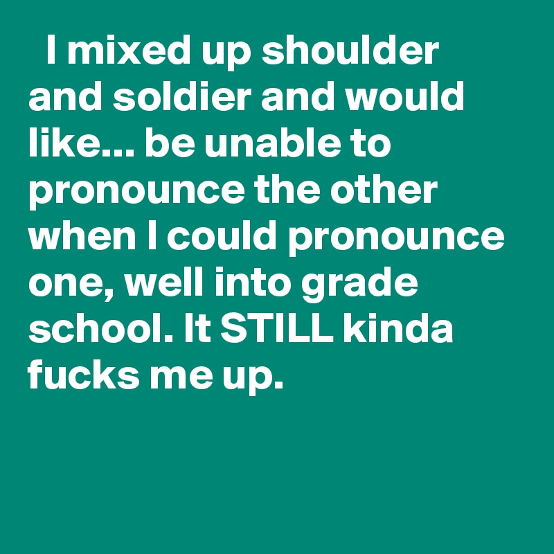   I mixed up shoulder and soldier and would like... be unable to pronounce the other when I could pronounce one, well into grade school. It STILL kinda fucks me up.
