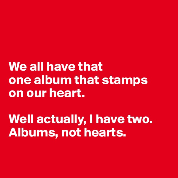 



We all have that 
one album that stamps 
on our heart. 

Well actually, I have two. 
Albums, not hearts.

