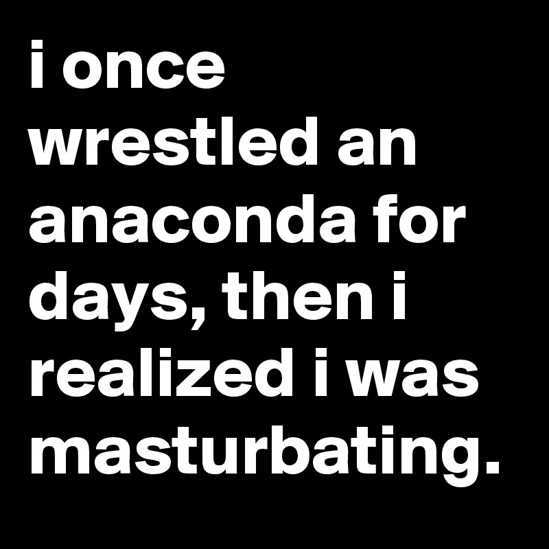 i once wrestled an anaconda for days, then i realized i was masturbating.