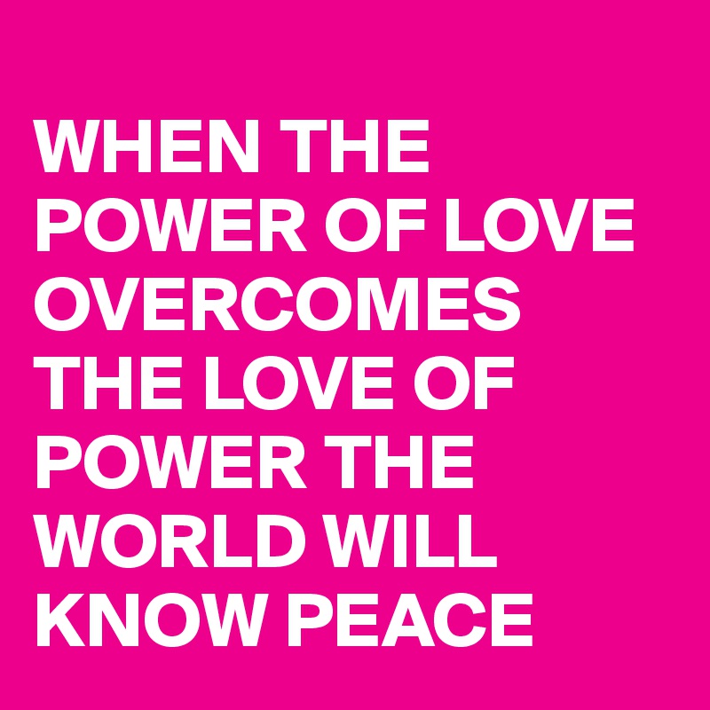 
WHEN THE POWER OF LOVE 
OVERCOMES THE LOVE OF POWER THE WORLD WILL KNOW PEACE