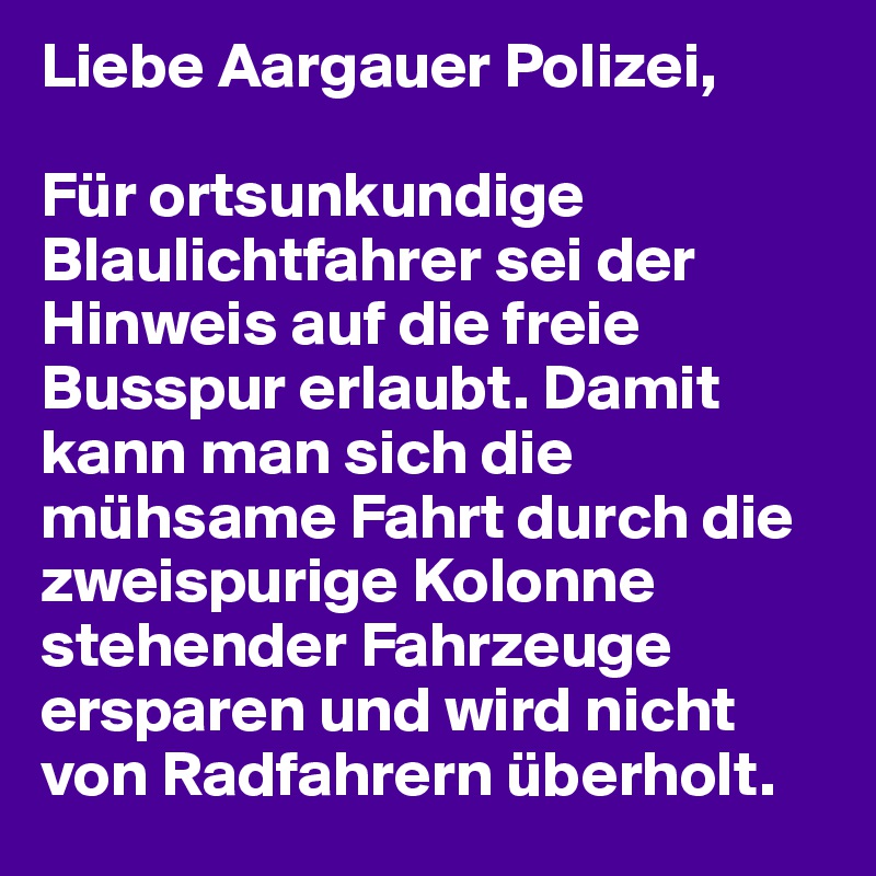 Liebe Aargauer Polizei,

Für ortsunkundige Blaulichtfahrer sei der Hinweis auf die freie Busspur erlaubt. Damit kann man sich die mühsame Fahrt durch die zweispurige Kolonne stehender Fahrzeuge ersparen und wird nicht von Radfahrern überholt.