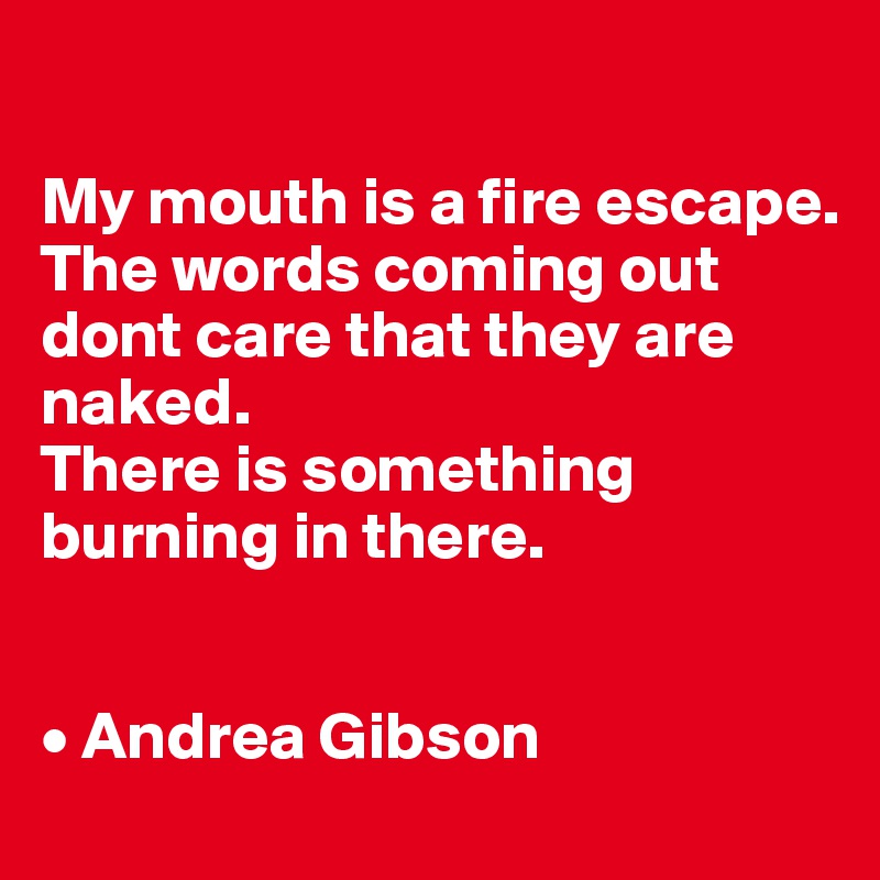 

My mouth is a fire escape.
The words coming out
dont care that they are naked.
There is something burning in there.


• Andrea Gibson