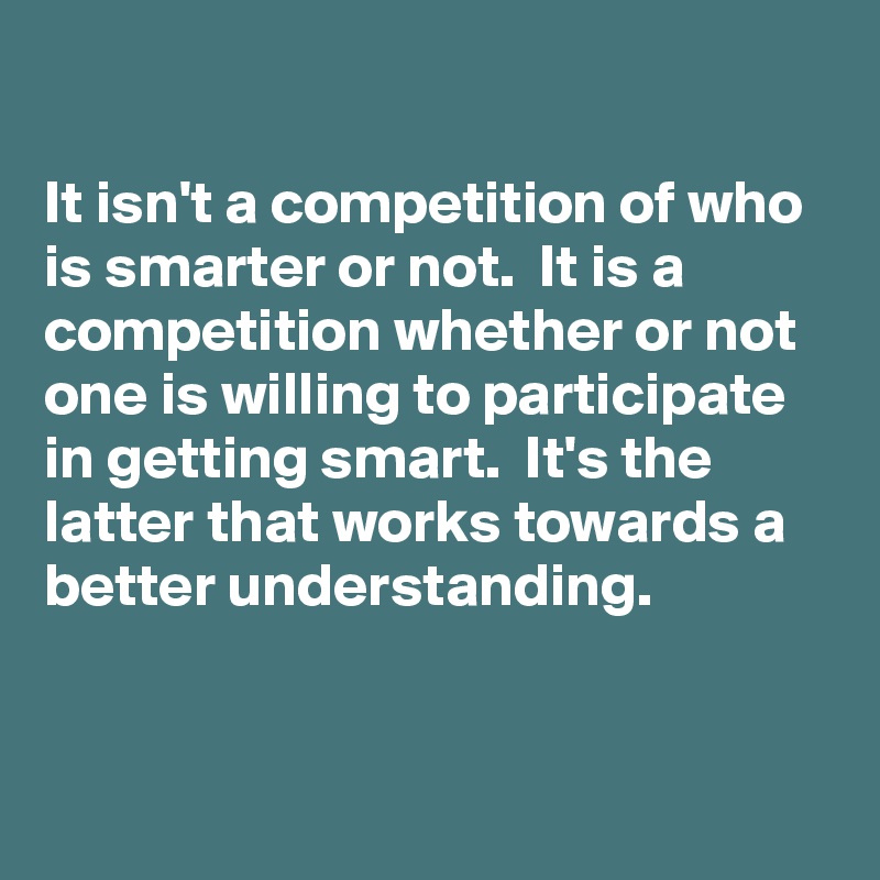 

It isn't a competition of who is smarter or not.  It is a competition whether or not one is willing to participate in getting smart.  It's the latter that works towards a better understanding.

