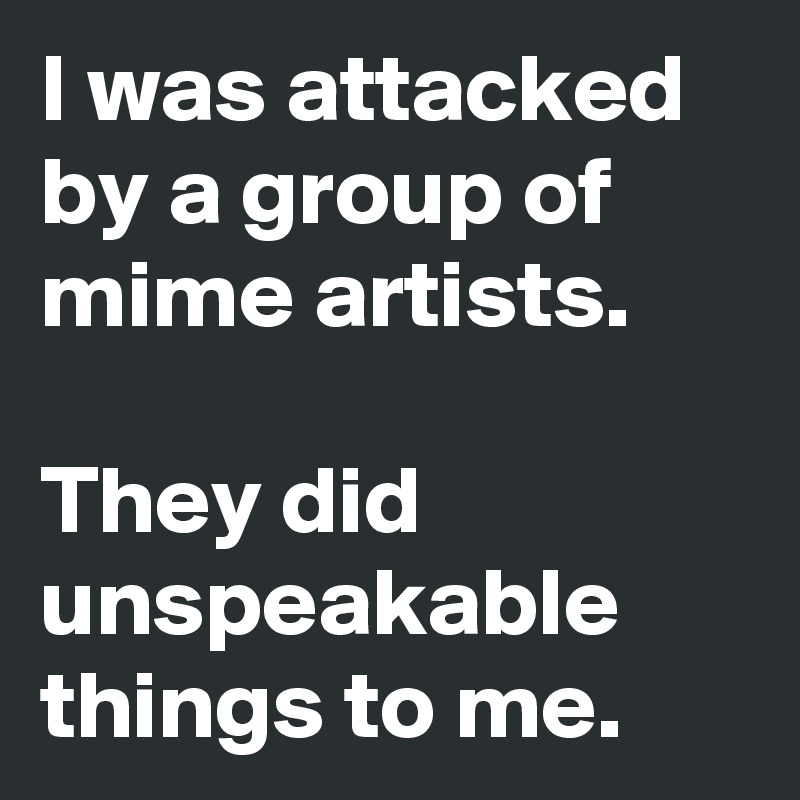 I was attacked by a group of mime artists.

They did unspeakable things to me.