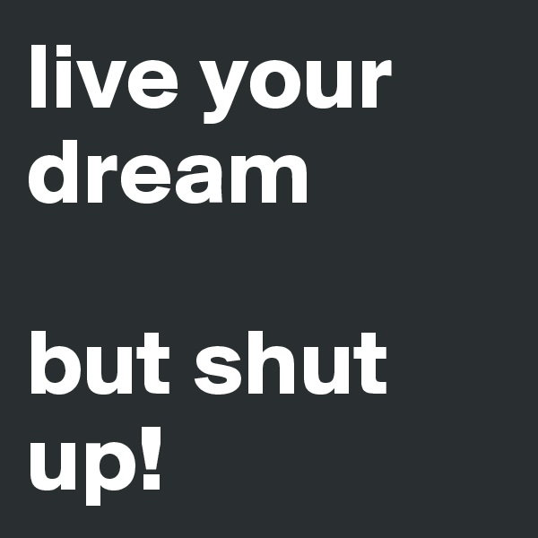 live your dream

but shut up!