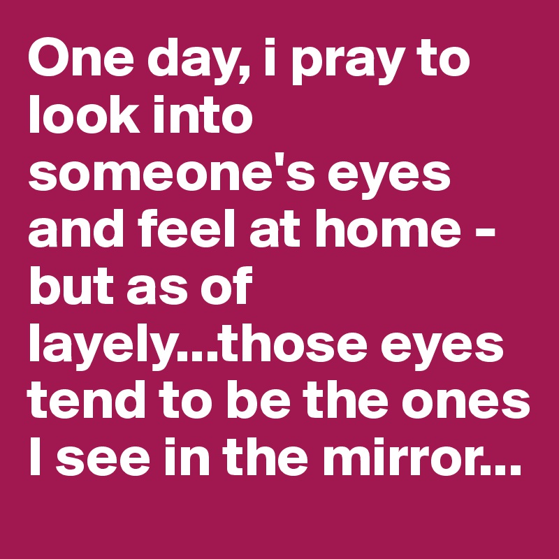 One day, i pray to look into someone's eyes and feel at home - but as of layely...those eyes tend to be the ones I see in the mirror...