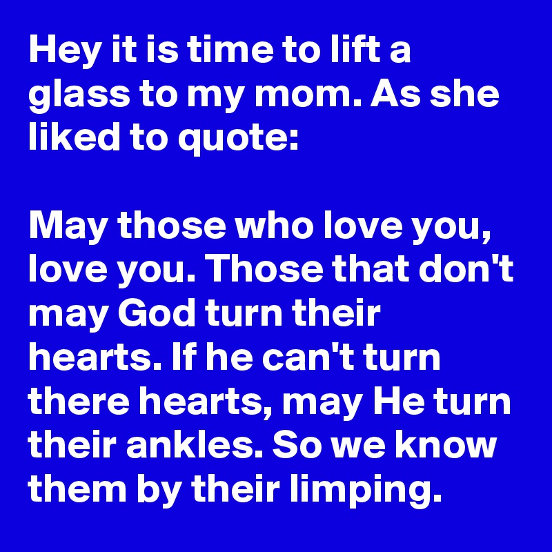 Hey it is time to lift a glass to my mom. As she liked to quote:

May those who love you, love you. Those that don't may God turn their hearts. If he can't turn there hearts, may He turn their ankles. So we know them by their limping.