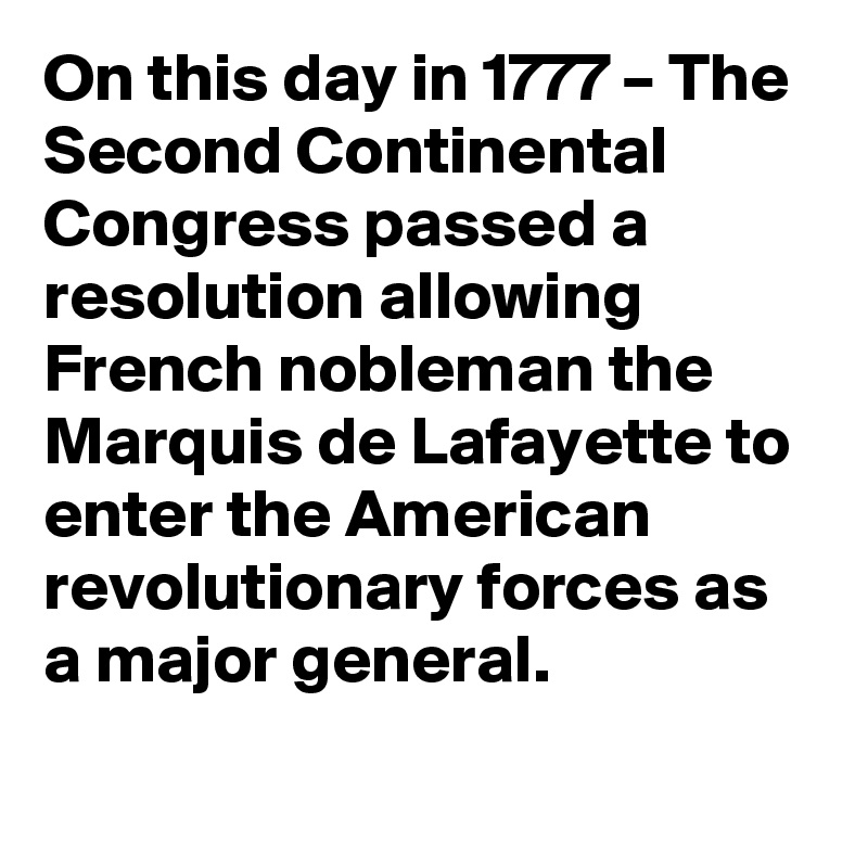 On this day in 1777 – The Second Continental Congress passed a resolution allowing French nobleman the Marquis de Lafayette to enter the American revolutionary forces as a major general.