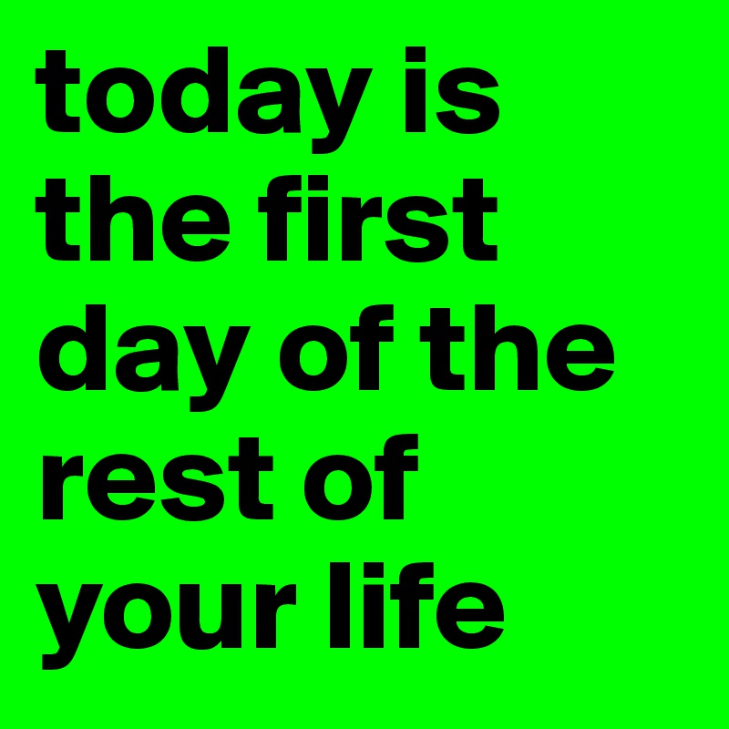 today is the first day of the rest of your life