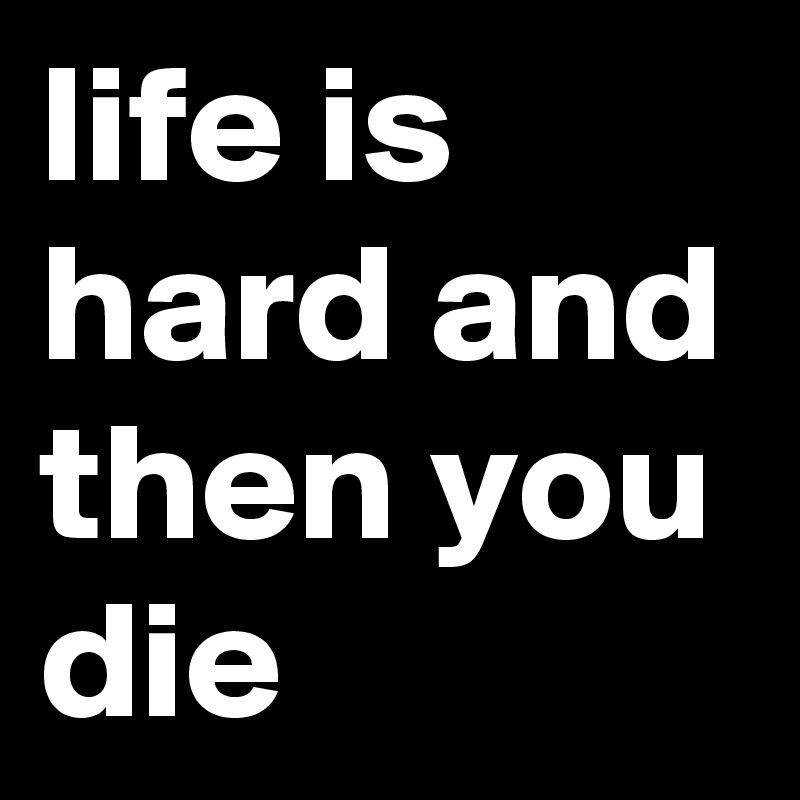 life is hard and then you die
