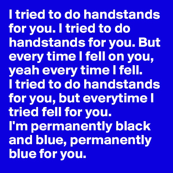 I tried to do handstands for you. I tried to do handstands for you. But every time I fell on you, yeah every time I fell.
I tried to do handstands for you, but everytime I tried fell for you.
I'm permanently black and blue, permanently blue for you. 