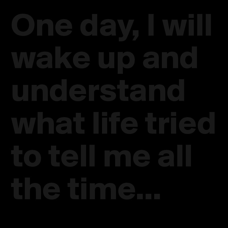 One day, I will wake up and understand what life tried to tell me all the time...