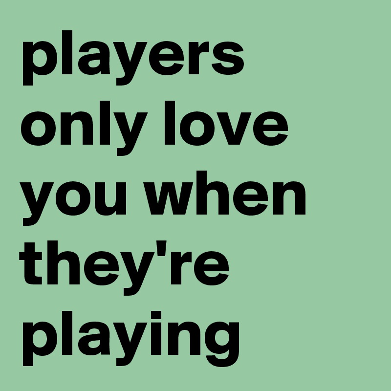 players only love you when they're playing