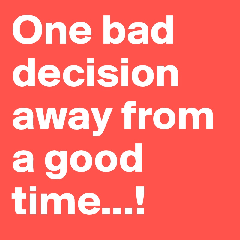 One bad decision away from a good time...!
