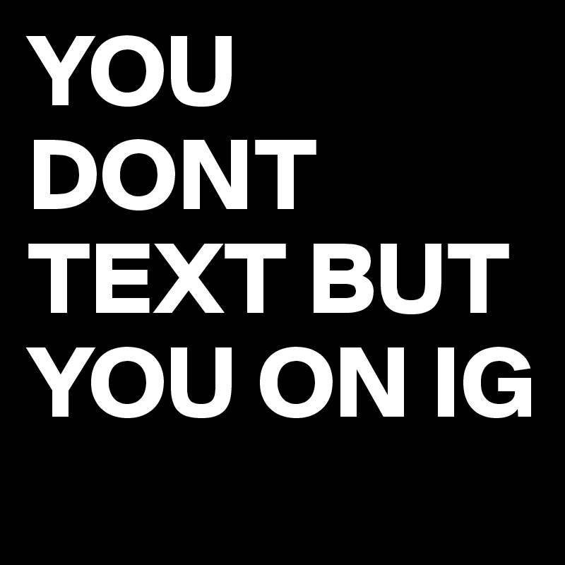YOU DONT TEXT BUT YOU ON IG