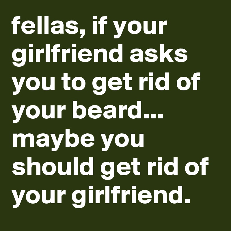 fellas, if your girlfriend asks you to get rid of your beard... maybe you should get rid of your girlfriend. 