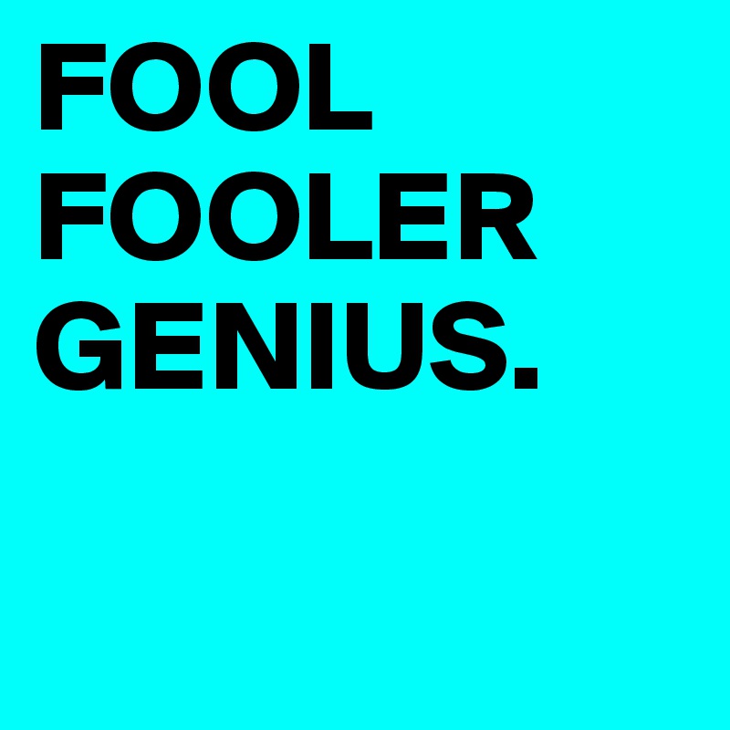 FOOL
FOOLER
GENIUS.

