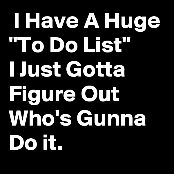  I Have A Huge     
"To Do List"
I Just Gotta Figure Out Who's Gunna Do it.