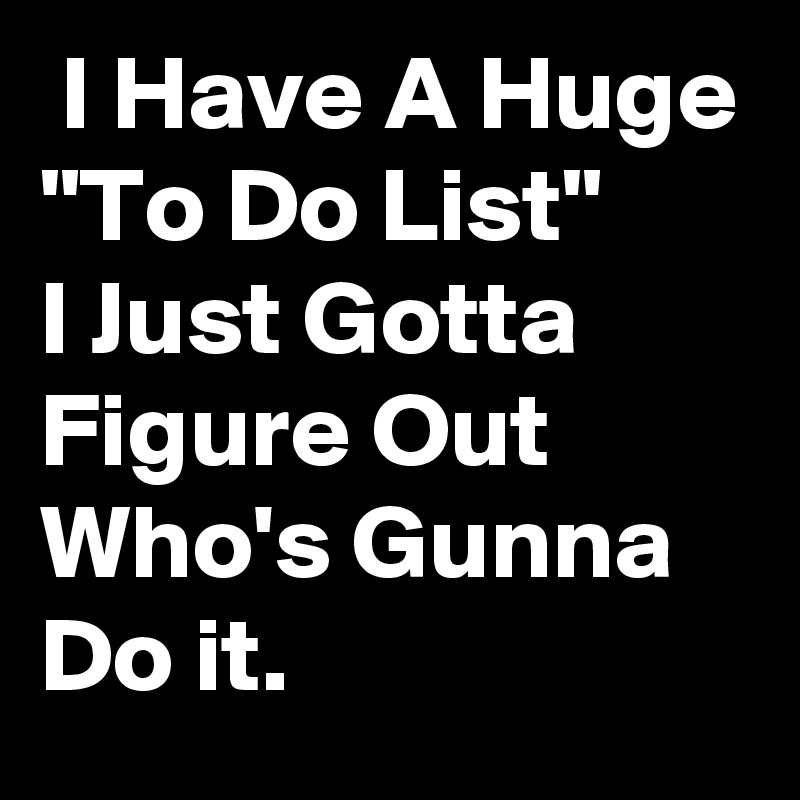  I Have A Huge     
"To Do List"
I Just Gotta Figure Out Who's Gunna Do it.
