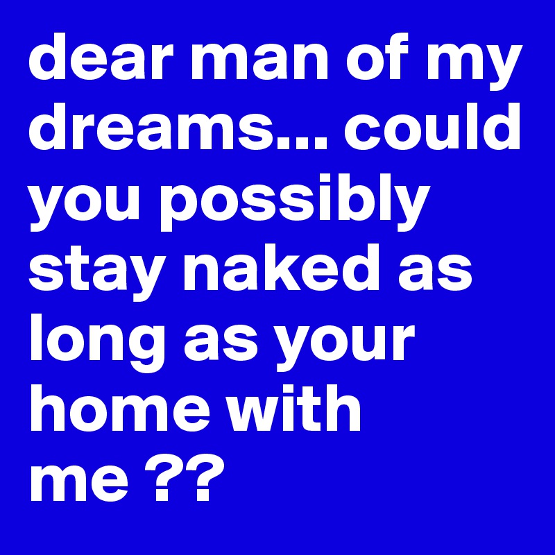 dear man of my dreams... could you possibly stay naked as long as your home with me ??  