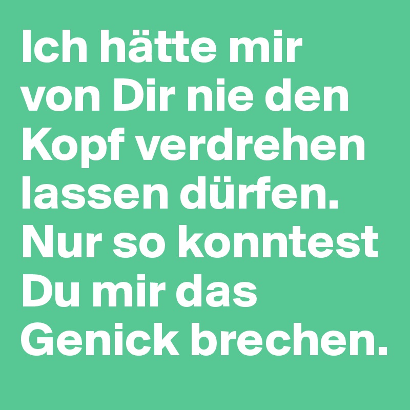 Ich hätte mir von Dir nie den Kopf verdrehen lassen dürfen. Nur so konntest Du mir das Genick brechen.