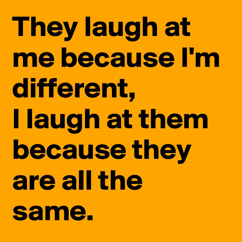 They laugh at me because I'm different, 
I laugh at them because they are all the same.